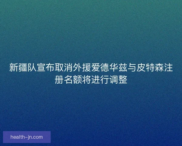 新疆队宣布取消外援爱德华兹与皮特森注册名额将进行调整