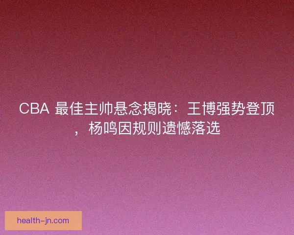 CBA 最佳主帅悬念揭晓：王博强势登顶，杨鸣因规则遗憾落选