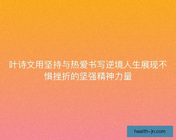 叶诗文用坚持与热爱书写逆境人生展现不惧挫折的坚强精神力量